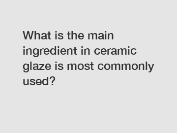 What is the main ingredient in ceramic glaze is most commonly used?