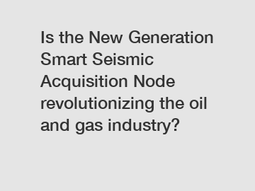 Is the New Generation Smart Seismic Acquisition Node revolutionizing the oil and gas industry?