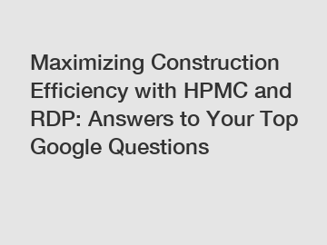 Maximizing Construction Efficiency with HPMC and RDP: Answers to Your Top Google Questions