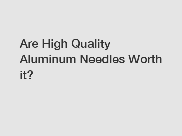 Are High Quality Aluminum Needles Worth it?