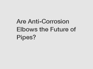 Are Anti-Corrosion Elbows the Future of Pipes?