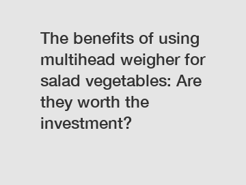 The benefits of using multihead weigher for salad vegetables: Are they worth the investment?