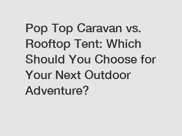 Pop Top Caravan vs. Rooftop Tent: Which Should You Choose for Your Next Outdoor Adventure?