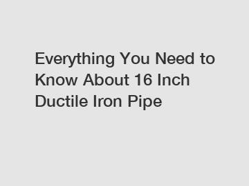 Everything You Need to Know About 16 Inch Ductile Iron Pipe