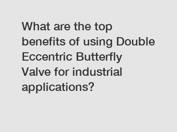 What are the top benefits of using Double Eccentric Butterfly Valve for industrial applications?