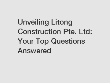 Unveiling Litong Construction Pte. Ltd: Your Top Questions Answered