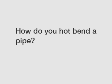 How do you hot bend a pipe?