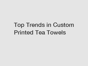 Top Trends in Custom Printed Tea Towels