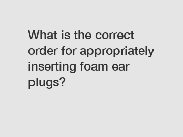 What is the correct order for appropriately inserting foam ear plugs?