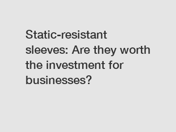 Static-resistant sleeves: Are they worth the investment for businesses?