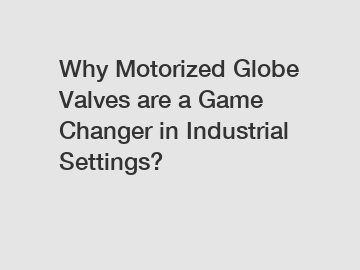 Why Motorized Globe Valves are a Game Changer in Industrial Settings?