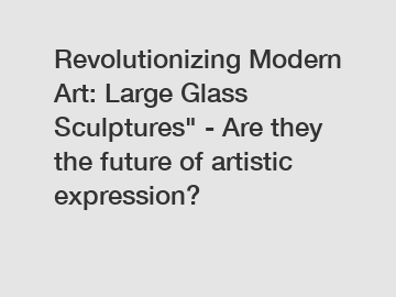 Revolutionizing Modern Art: Large Glass Sculptures