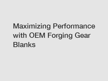 Maximizing Performance with OEM Forging Gear Blanks