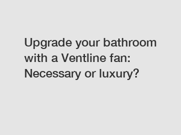 Upgrade your bathroom with a Ventline fan: Necessary or luxury?