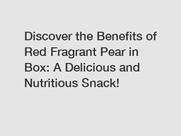 Discover the Benefits of Red Fragrant Pear in Box: A Delicious and Nutritious Snack!