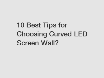 10 Best Tips for Choosing Curved LED Screen Wall?