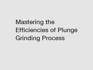 Mastering the Efficiencies of Plunge Grinding Process