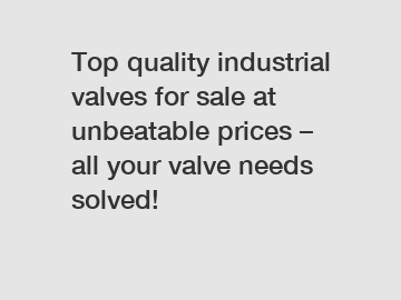 Top quality industrial valves for sale at unbeatable prices – all your valve needs solved!