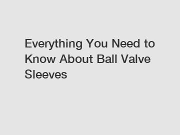 Everything You Need to Know About Ball Valve Sleeves