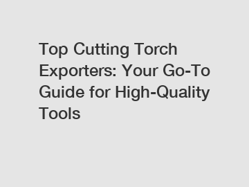 Top Cutting Torch Exporters: Your Go-To Guide for High-Quality Tools