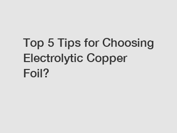 Top 5 Tips for Choosing Electrolytic Copper Foil?