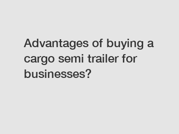 Advantages of buying a cargo semi trailer for businesses?