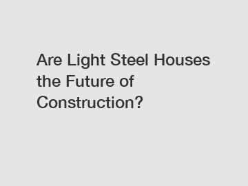 Are Light Steel Houses the Future of Construction?