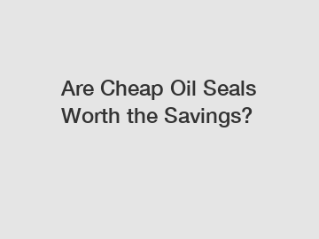 Are Cheap Oil Seals Worth the Savings?