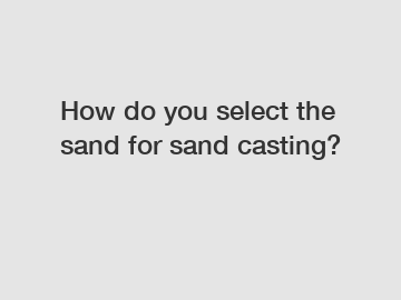 How do you select the sand for sand casting?