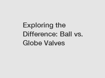 Exploring the Difference: Ball vs. Globe Valves