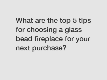 What are the top 5 tips for choosing a glass bead fireplace for your next purchase?