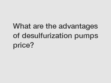 What are the advantages of desulfurization pumps price?