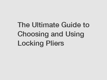 The Ultimate Guide to Choosing and Using Locking Pliers