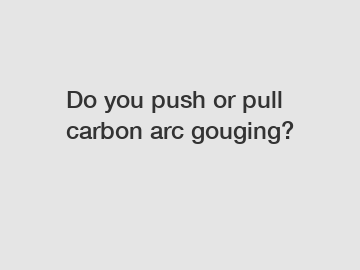 Do you push or pull carbon arc gouging?