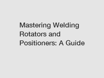 Mastering Welding Rotators and Positioners: A Guide