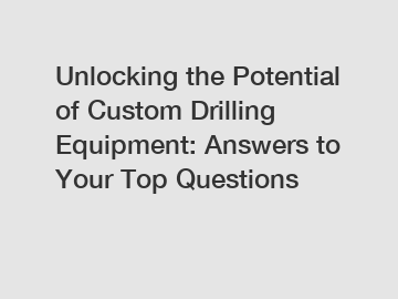 Unlocking the Potential of Custom Drilling Equipment: Answers to Your Top Questions