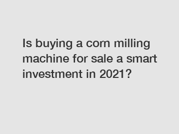 Is buying a corn milling machine for sale a smart investment in 2021?