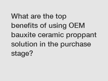 What are the top benefits of using OEM bauxite ceramic proppant solution in the purchase stage?