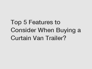 Top 5 Features to Consider When Buying a Curtain Van Trailer?