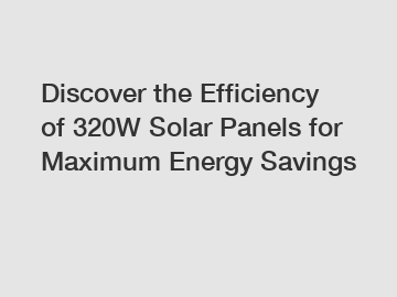 Discover the Efficiency of 320W Solar Panels for Maximum Energy Savings