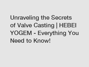 Unraveling the Secrets of Valve Casting | HEBEI YOGEM - Everything You Need to Know!