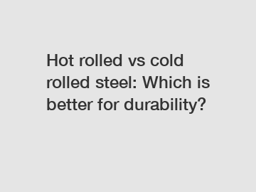 Hot rolled vs cold rolled steel: Which is better for durability?