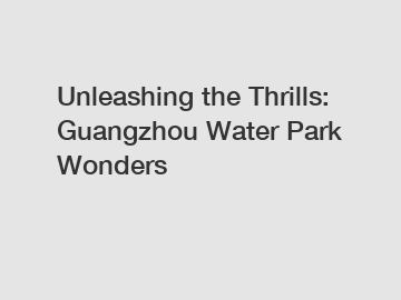 Unleashing the Thrills: Guangzhou Water Park Wonders