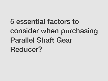 5 essential factors to consider when purchasing Parallel Shaft Gear Reducer?