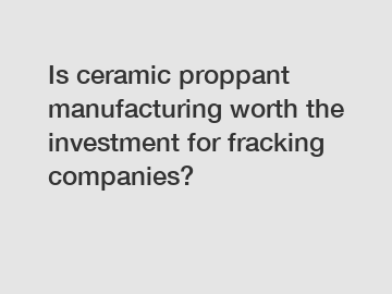 Is ceramic proppant manufacturing worth the investment for fracking companies?