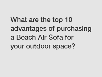 What are the top 10 advantages of purchasing a Beach Air Sofa for your outdoor space?