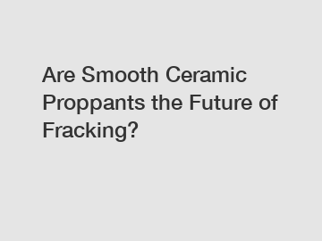 Are Smooth Ceramic Proppants the Future of Fracking?