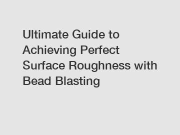 Ultimate Guide to Achieving Perfect Surface Roughness with Bead Blasting