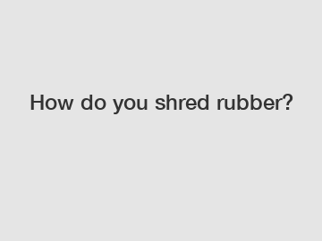 How do you shred rubber?