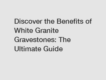 Discover the Benefits of White Granite Gravestones: The Ultimate Guide